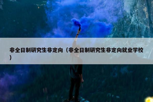 非全日制研究生非定向（非全日制研究生非定向就业学校）