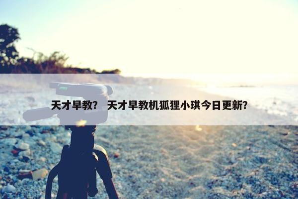 天才早教？ 天才早教机狐狸小琪今日更新？