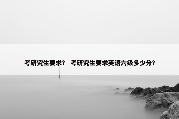 考研究生要求？ 考研究生要求英语六级多少分？
