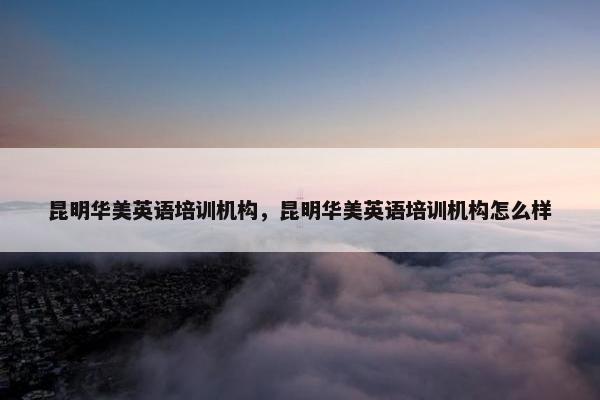 昆明华美英语培训机构，昆明华美英语培训机构怎么样