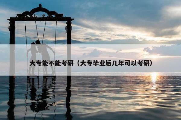 大专能不能考研（大专毕业后几年可以考研）
