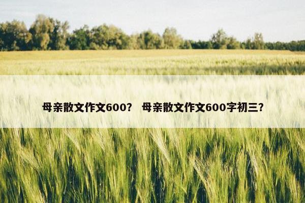 母亲散文作文600？ 母亲散文作文600字初三？