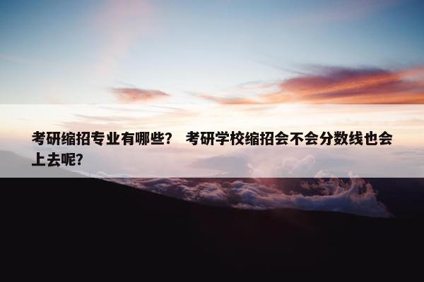 考研缩招专业有哪些？ 考研学校缩招会不会分数线也会上去呢？