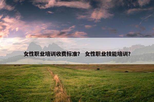 女性职业培训收费标准？ 女性职业技能培训？