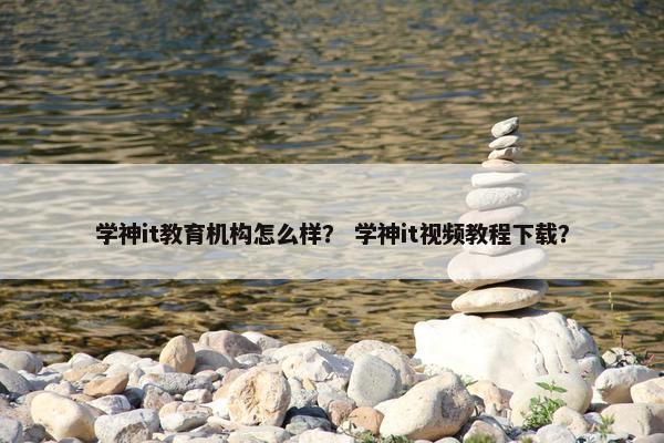 学神it教育机构怎么样？ 学神it视频教程下载？