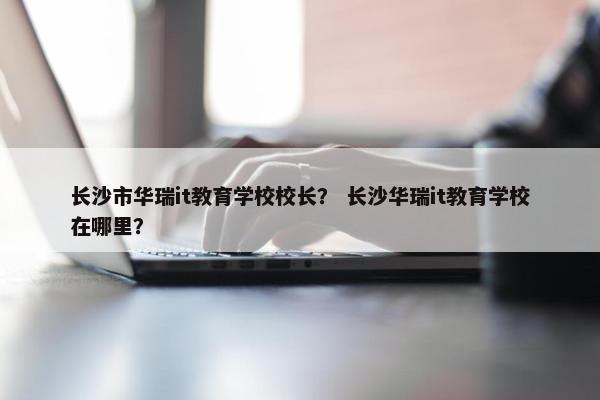 长沙市华瑞it教育学校校长？ 长沙华瑞it教育学校在哪里？