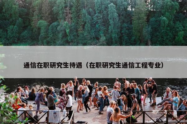 通信在职研究生待遇（在职研究生通信工程专业）