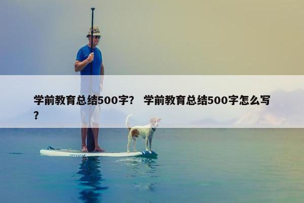 学前教育总结500字？ 学前教育总结500字怎么写？