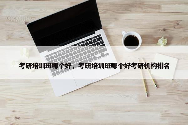 考研培训班哪个好，考研培训班哪个好考研机构排名