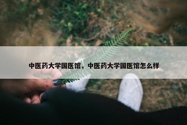 中医药大学国医馆，中医药大学国医馆怎么样