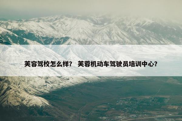 芙容驾校怎么样？ 芙蓉机动车驾驶员培训中心？
