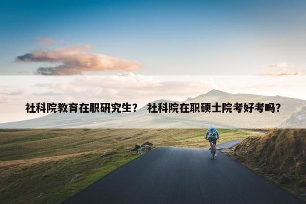 社科院教育在职研究生？ 社科院在职硕士院考好考吗？