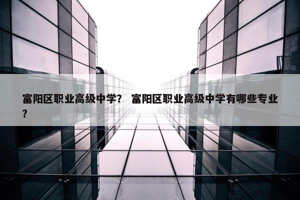 富阳区职业高级中学？ 富阳区职业高级中学有哪些专业？