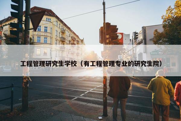 工程管理研究生学校（有工程管理专业的研究生院）