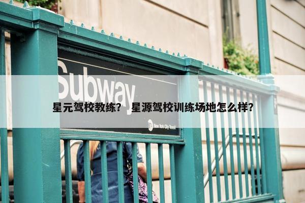 星元驾校教练？ 星源驾校训练场地怎么样？