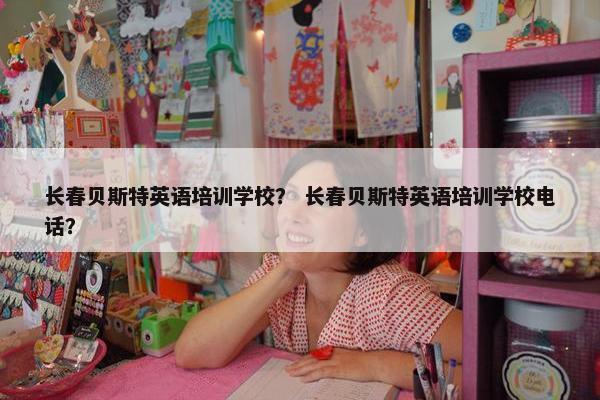 长春贝斯特英语培训学校？ 长春贝斯特英语培训学校电话？