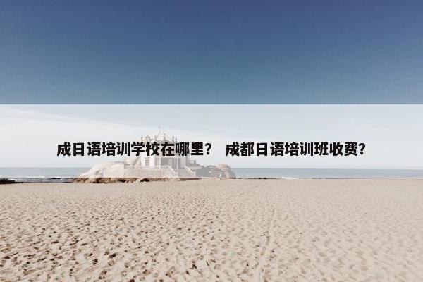成日语培训学校在哪里？ 成都日语培训班收费？