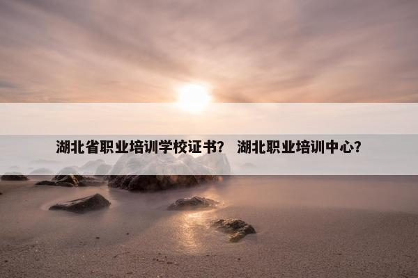 湖北省职业培训学校证书？ 湖北职业培训中心？