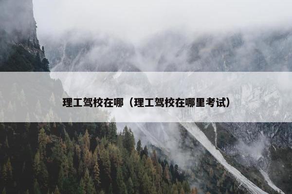 理工驾校在哪（理工驾校在哪里考试）