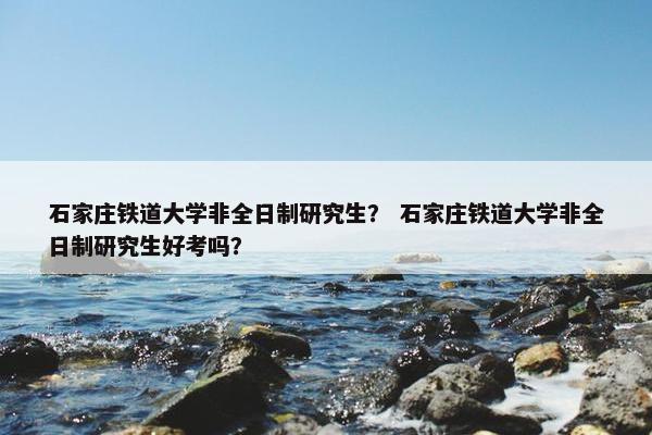 石家庄铁道大学非全日制研究生？ 石家庄铁道大学非全日制研究生好考吗？