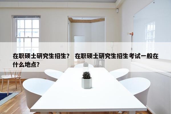 在职硕士研究生招生？ 在职硕士研究生招生考试一般在什么地点？