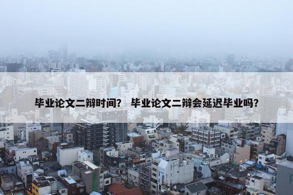 毕业论文二辩时间？ 毕业论文二辩会延迟毕业吗？