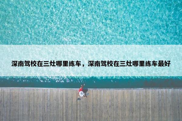 深南驾校在三灶哪里练车，深南驾校在三灶哪里练车最好