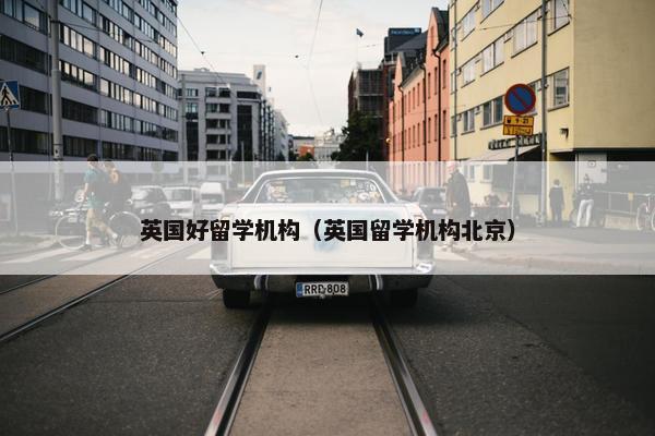 英国好留学机构（英国留学机构北京）