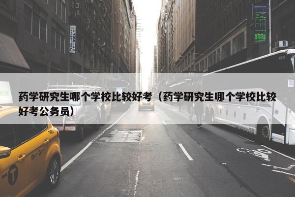 药学研究生哪个学校比较好考（药学研究生哪个学校比较好考公务员）