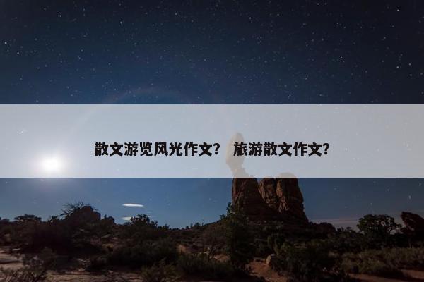 散文游览风光作文？ 旅游散文作文？