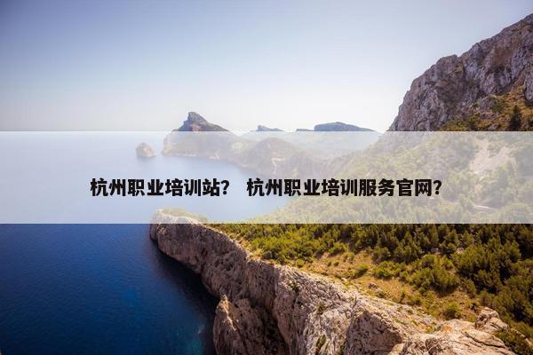杭州职业培训站？ 杭州职业培训服务官网？