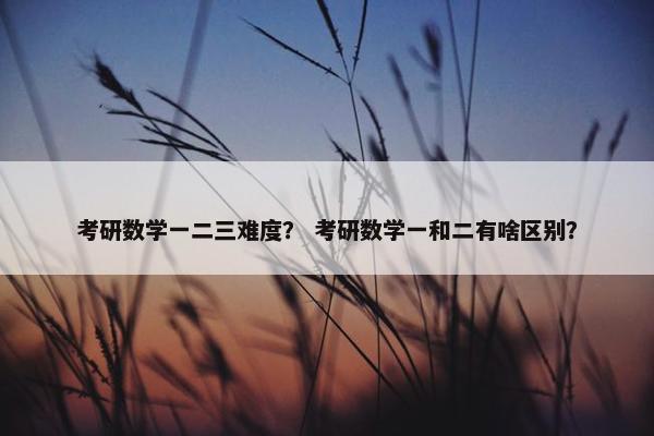 考研数学一二三难度？ 考研数学一和二有啥区别？
