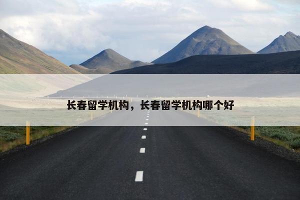 长春留学机构，长春留学机构哪个好