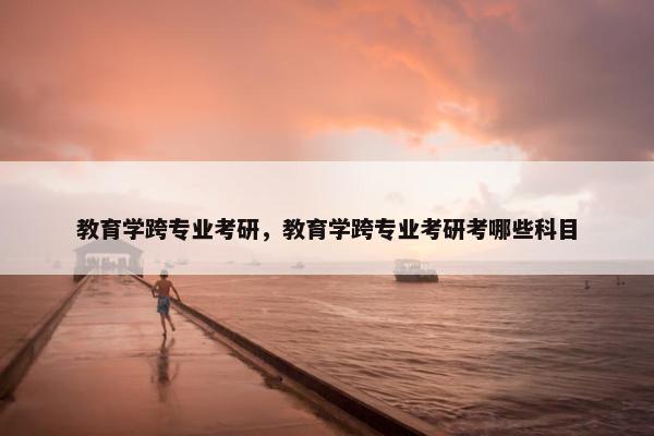 教育学跨专业考研，教育学跨专业考研考哪些科目