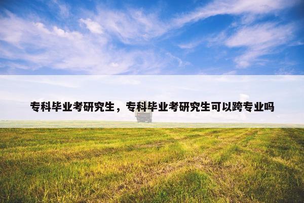 专科毕业考研究生，专科毕业考研究生可以跨专业吗