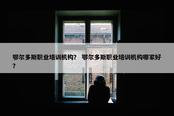 鄂尔多斯职业培训机构？ 鄂尔多斯职业培训机构哪家好？