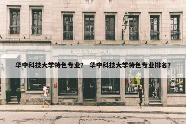 华中科技大学特色专业？ 华中科技大学特色专业排名？