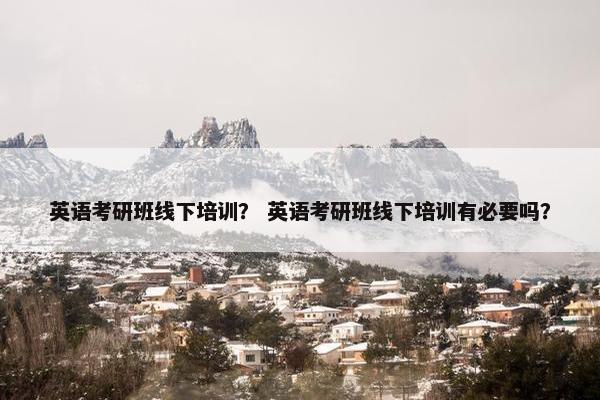 英语考研班线下培训？ 英语考研班线下培训有必要吗？