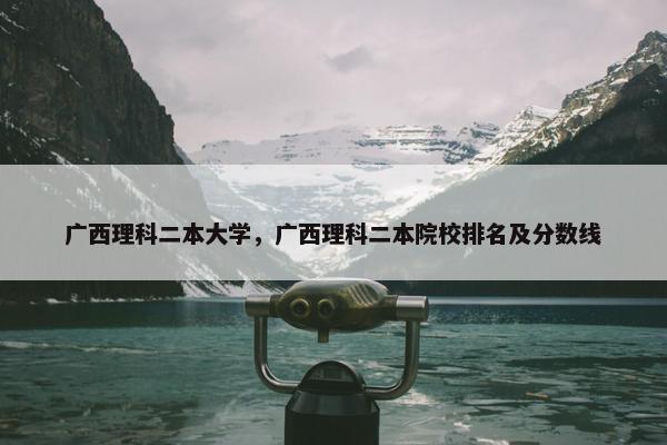 广西理科二本大学，广西理科二本院校排名及分数线