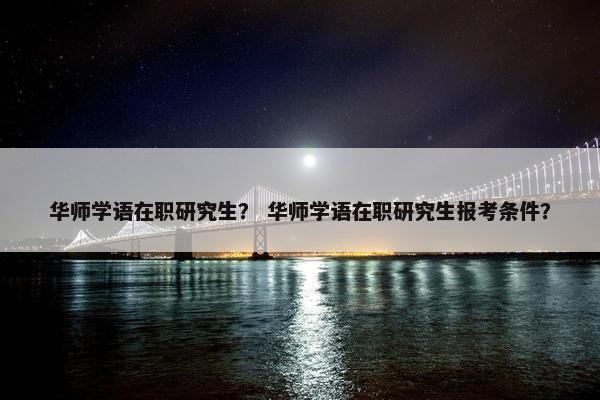 华师学语在职研究生？ 华师学语在职研究生报考条件？