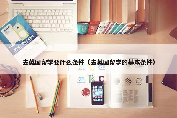 去英国留学要什么条件（去英国留学的基本条件）