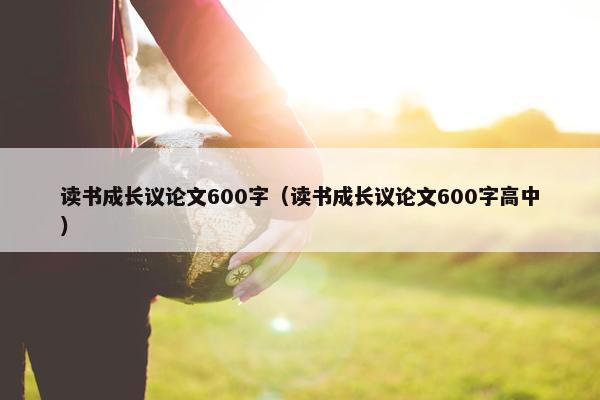 读书成长议论文600字（读书成长议论文600字高中）