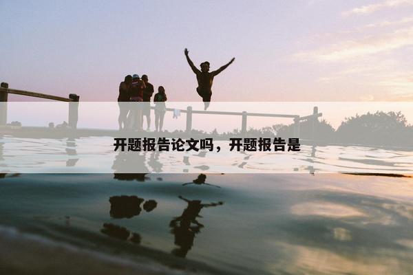开题报告论文吗，开题报告是
