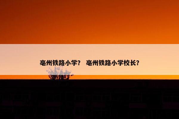 亳州铁路小学？ 亳州铁路小学校长？