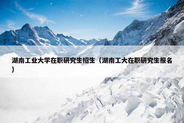 湖南工业大学在职研究生招生（湖南工大在职研究生报名）