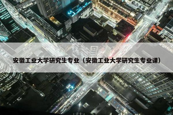 安徽工业大学研究生专业（安徽工业大学研究生专业课）