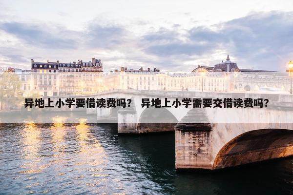异地上小学要借读费吗？ 异地上小学需要交借读费吗？
