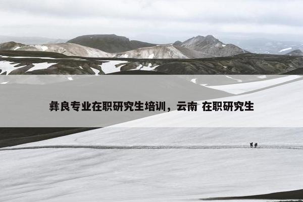 彝良专业在职研究生培训，云南 在职研究生