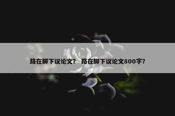 路在脚下议论文？ 路在脚下议论文800字？