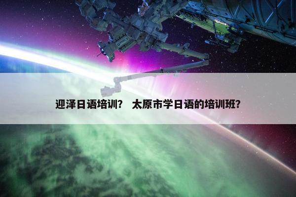 迎泽日语培训？ 太原市学日语的培训班？